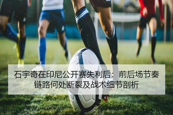 石宇奇在印尼公开赛失利后：前后场节奏链路何处断裂及战术细节剖析（jiuyouhui）