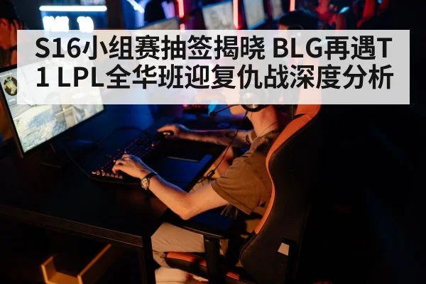 S16小组赛抽签揭晓 BLG再遇T1 LPL全华班迎复仇战深度分析